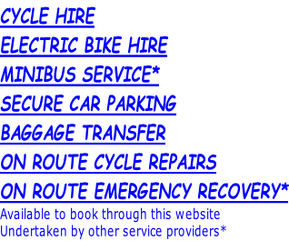 CYCLE HIRE ELECTRIC BIKE HIRE MINIBUS SERVICE* SECURE CAR PARKING BAGGAGE TRANSFER ON ROUTE CYCLE REPAIRS ON ROUTE EMERGENCY RECOVERY* Available to book through this website Undertaken by other service providers*